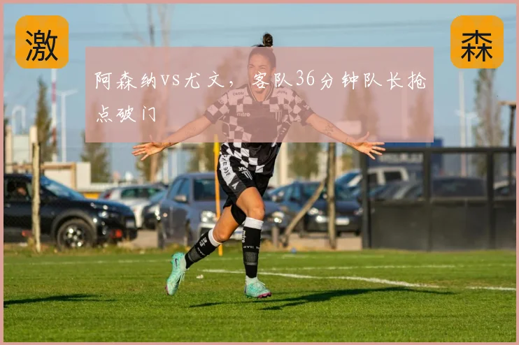 阿森纳vs尤文,客队36分钟队长抢点破门